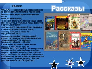 Рассказ РАССКАЗ  —  малая форма, произведение об одном событии в жизни персонажа. Для рассказа характерны следующие черты: небольшой объем;  в основу сюжета положено чаще всего одно событие, остальные лишь сюжетно очерчены автором;  малое число персонажей: как правило один- два центральных героя;  автору интересна какая-то определенная тема;  решается какой-то один главный вопрос, остальные вопросы являются "производными" от главного.  Владимир Набоков  «Обида» В этом произведении  происходит рассказ  о событиях, судьбе  героев(Васи, Тани, Пути),  их поступках и приключениях, изображение внешней стороны происходящего (даже чувство обиды показано со стороны их внешнего проявления). Автор прямо выражает свое отношение к происходящему. Все это дает нам понять, что это рассказ. По словам Джека Лондона, "рассказ — это… единство настроения, ситуации, действия".* 