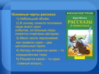 Основные черты рассказа: 1).Небольшой объём; 2).В основу сюжета положено  чаще всего одно событие, остальные лишь сюжетно очерчены автором; 3).Мало число персонажей: как правило один – два центральных героя; 4).Автору интересна какая – то определённая тема; 5).Решается какой – то один  главный вопрос; 