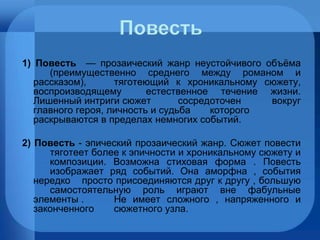 1) Повесть   — прозаический жанр неустойчивого объёма  (преимущественно среднего между романом и рассказом),  тяготеющий к хроникальному сюжету, воспроизводящему  естественное течение жизни. Лишенный интриги сюжет  сосредоточен вокруг главного героя, личность и судьба  которого раскрываются в пределах немногих событий. 2) Повесть  - эпический прозаический жанр. Сюжет повести  тяготеет более к эпичности и хроникальному сюжету и  композиции. Возможна стиховая форма . Повесть  изображает ряд событий. Она аморфна , события нередко  просто присоединяются друг к другу , большую  самостоятельную роль играют вне фабульные элементы .  Не имеет сложного , напряженного и законченного  сюжетного узла. 