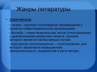 Жанры литературы лирические : -  поэма  – крупное стихотворное произведение с сюжетно-повествовательной организацией; -  баллада  – повествовательная песня (стихотворение) с драматическим развитием сюжета, основой которого является необычайный случай; -  лирическое стихотворение  – стихотворение, для которого характерна возвышенная эмоциональность, выраженная в речи автора; 