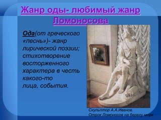 Жанр оды- любимый жанр Ломоносова Скульптор А.А.Иванов.  Отрок Ломоносов на берегу моря Ода (от греческого «песнь»)- жанр лирической поэзии; стихотворение восторженного характера в честь какого-то лица, события. 