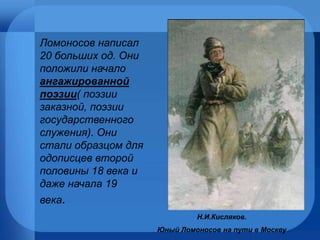 Н.И.Кисляков.  Юный Ломоносов на пути в Москву Ломоносов написал 20 больших од. Они положили начало  ангажированной поэзии ( поэзии заказной, поэзии государственного служения). Они стали образцом для одописцев второй половины 18 века и даже начала 19 века . 
