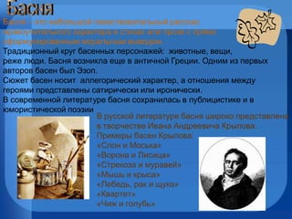 Басня   – это небольшой повествовательный рассказ  нравоучительного характера в стихах или прозе с прямо сформулированным моральным выводом.  Традиционный круг басенных персонажей:  животные, вещи,  реже люди. Басня возникла еще в античной Греции. Одним из первых  авторов басен был Эзоп.  Сюжет басен носит  аллегорический характер, а отношения между героями представлены сатирически или иронически. В современной литературе басня сохранилась в публицистике и в  юмористической поэзии В русской литературе басня широко представлена в творчестве Ивана Андреевича Крылова.  Примеры басен Крылова: «Слон и Моська» «Ворона и Лисица» «Стрекоза и муравей» «Мышь и крыса» «Лебедь, рак и щука» «Квартет» «Чиж и голубь» Басня 