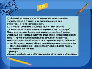 1). Поэмой называют или всякое повествовательное произведение в стихах, или определенный вид стихотворного повествования”.  2). “Поэма - большое многочастное стихотворное произведение эпического или лирического характера”. Признаки поэмы. Основным является идейный смысл — утверждение "народа"; другие существеннейшие признаки: тема — крупнейшее социальное событие, характеры — многочисленные и богато-разносторонние герои, действие — необходимость в ее объективной непреложности, оценка — эпическое величие. Такая классическая форма поэмы носит название эпопеи. Примеры: «Братья разбойники», «Бахчисарайский фонтан», «Цыганы» Поэма 