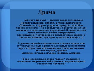 Драма Дра́ма  (греч. Δρα´μα) — один из родов литературы  (наряду с лирикой, эпосом, а также лироэпикой). Отличается от других родов литературы способом передачи сюжета — не посредством повествования или монолога, а через диалоги персонажей. К драме так или иначе относится любое литературное произведение, построенное в диалогической форме, в том числе комедия, трагедия, драма (как жанр)и т. д. С древних времён существовала в фольклорном или литературном виде у различных народов; независимо друг от друга свои драматические традиции создали античные греки, древние индийцы, китайцы, японцы, индейцы Америки. В греческом языке слово "драма" отображает печальное, неприятное событие или ситуацию одного конкретного человека. 