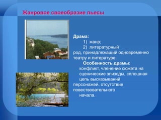 Драма: 1)  жанр; 2)  литературный род, принадлежащий одновременно театру и литературе.  Особенность драмы: конфликт, членение сюжета на  сценические эпизоды, сплошная  цепь высказываний персонажей, отсутствие повествовательного  начала. Жанровое своеобразие пьесы 