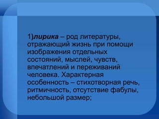 1 ) лирика  – род литературы, отражающий жизнь при помощи изображения отдельных состояний, мыслей, чувств, впечатлений и переживаний человека. Характерная особенность – стихотворная речь, ритмичность, отсутствие фабулы, небольшой размер; 