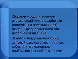2) драма   – род литературы, отражающий жизнь в действии (поступках и переживаниях) людей. Предназначается для исполнения на сцене; 3) эпос   – представляет собой связный рассказ о тех или иных событиях, максимально приближенных к объективности. 