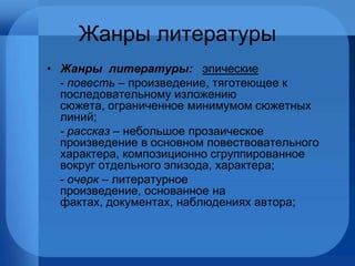 Жанры литературы Жанры  литературы:  эпические -  повесть –  произведение, тяготеющее к последовательному изложению сюжета, ограниченное минимумом сюжетных линий; - рассказ –  небольшое прозаическое произведение в основном повествовательного характера, композиционно сгруппированное вокруг отдельного эпизода, характера; -  очерк  – литературное произведение, основанное на фактах, документах, наблюдениях автора; 