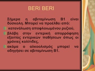 BERI BERI Σήμερα η αβιταμίνωση Β1 είναι δύσκολη. Μπορεί να προέλθει από: κατανάλωση αποφλοιωμένου ρυζιού, βλάβη στην εντερική απορρόφηση εξαιτίας εντερικών παθήσεων όπως οι χρόνιες κολίτιδες, ακόμα ο αλκοολισμός μπορεί να οδηγήσει σε αβιταμίνωση Β1.  