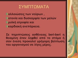 ΣΥΜΠΤΩΜΑΤΑ αλλοιώσεις των νεύρων ,  ατονία και δυσκαμψία των μελών  μυϊκή ατροφία και  καρδιακή ανεπάρκεια.  Σε περιπτώσεις ασθένειας  beri-beri  η θειαμίνη όταν ληφθεί από το στόμα ή σαν ένεση προκαλεί γρήγορη βελτίωση του οργανισμού σε λίγες μέρες. 
