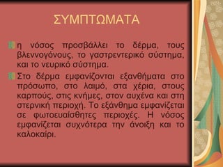 ΣΥΜΠΤΩΜΑΤΑ η νόσος προσβάλλει το δέρμα, τους βλεννογόνους, το γαστρεντερικό σύστημα, και το νευρικό σύστημα. Στο δέρμα εμφανίζονται εξανθήματα στο πρόσωπο, στο λαιμό, στα χέρια, στους καρπούς, στις κνήμες, στον αυχένα και στη στερνική περιοχή. Το εξάνθημα εμφανίζεται σε φωτοευαίσθητες περιοχές. Η νόσος εμφανίζεται συχνότερα την άνοιξη και το καλοκαίρι. 