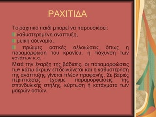 ΡΑΧΙΤΙΔΑ Το ραχιτικό παιδί μπορεί να παρουσιάσει: καθυστερημένη ανάπτυξη, μυϊκή αδυναμία. πρώιμες οστικές αλλοιώσεις όπως η παραμόρφωση του κρανίου, η πάχυνση των γονάτων κ.α. Μετά την έναρξη της βάδισης, οι παραμορφώσεις των κάτω άκρων επιδεινώνεται και η καθυστέρηση της ανάπτυξης γίνεται πλέον προφανής. Σε βαριές περιπτώσεις έχουμε παραμορφώσεις της σπονδυλικής στήλης, κύρτωση ή κατάγματα των μακρών οστών. 