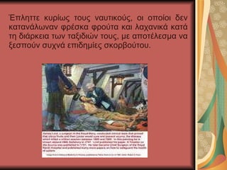 Έπληττε κυρίως τους ναυτικούς, οι οποίοι δεν κατανάλωναν φρέσκα φρούτα και λαχανικά κατά τη διάρκεια των ταξιδιών τους, με αποτέλεσμα να ξεσπούν συχνά επιδημίες σκορβούτου. 