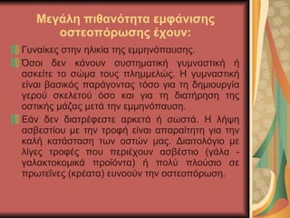 Μεγάλη πιθανότητα εμφάνισης οστεοπόρωσης έχουν: Γυναίκες στην ηλικία της εμμηνόπαυσης. Όσοι δεν κάνουν συστηματική γυμναστική ή ασκείτε το σώμα τους πλημμελώς. Η γυμναστική είναι βασικός παράγοντας τόσο για τη δημιουργία γερού σκελετού όσο και για τη διατήρηση της οστικής μάζας μετά την εμμηνόπαυση.  Εάν δεν διατρέφεστε αρκετά ή σωστά. Η λήψη ασβεστίου με την τροφή είναι απαραίτητη για την καλή κατάσταση των οστών μας. Διαιτολόγιο με λίγες τροφές που περιέχουν ασβέστιο (γάλα - γαλακτοκομικά προϊόντα) ή πολύ πλούσιο σε πρωτεΐνες (κρέατα) ευνοούν την οστεοπόρωση. 