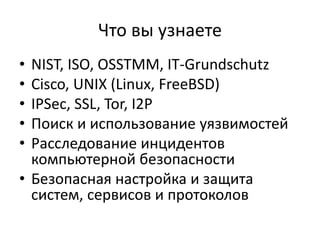 Что вы узнаете
• NIST, ISO, OSSTMM, IT-Grundschutz
• Cisco, UNIX (Linux, FreeBSD)
• IPSec, SSL, Tor, I2P
• Поиск и использование уязвимостей
• Расследование инцидентов
  компьютерной безопасности
• Безопасная настройка и защита
  систем, сервисов и протоколов
 
