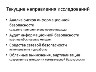 Текущие направления исследований
• Анализ рисков информационной
  безопасности
 создание принципиально нового подхода
• Аудит информационной безопасности
 научное обоснование методик
• Средства сетевой безопасности
 использование и доработка
• Облачные вычисления, виртуализация
 современные технологии компьютерной безопасности
 