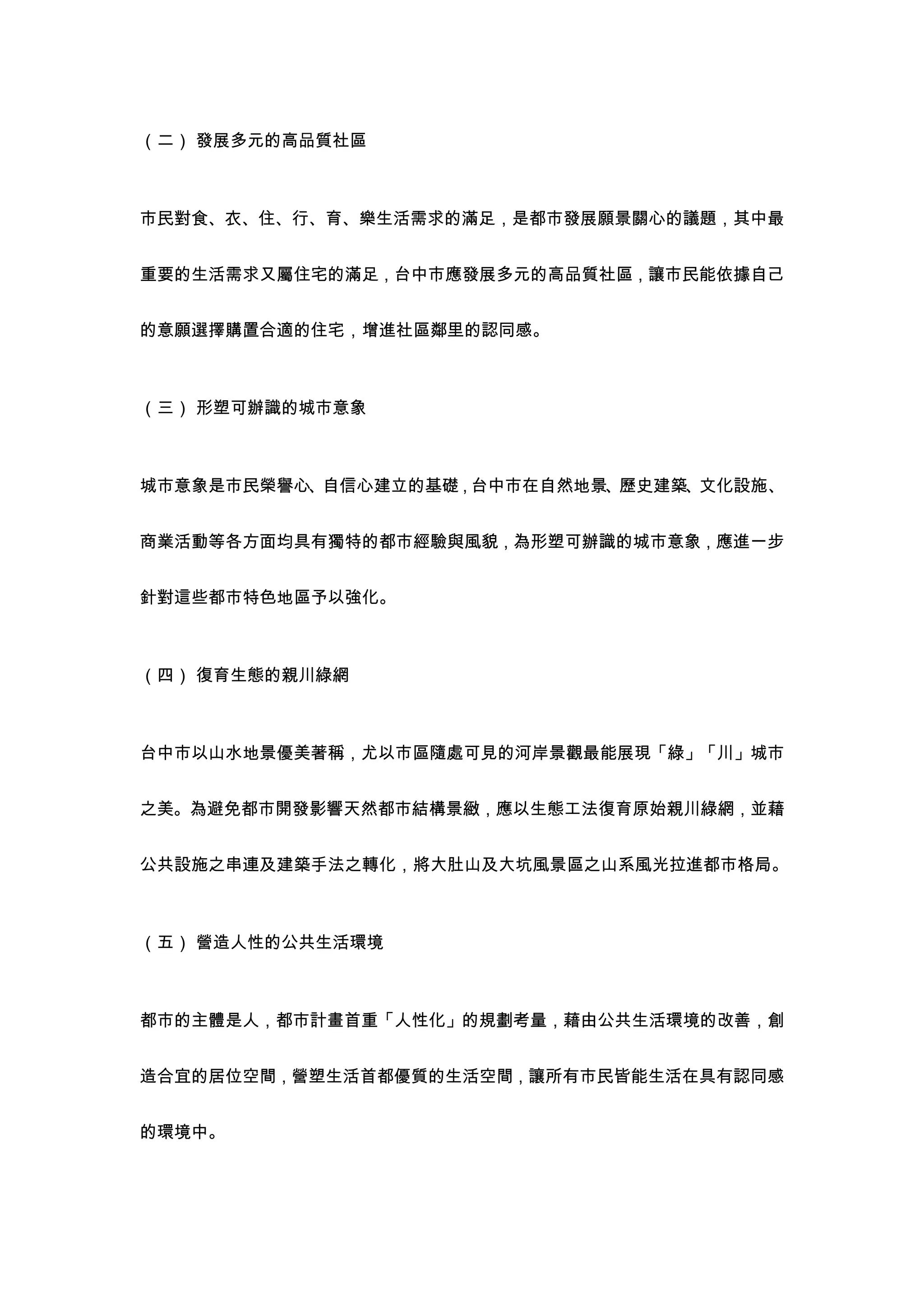 （二） 發展多元的高品質社區



市民對食、衣、住、行、育、樂生活需求的滿足，是都市發展願景關心的議題，其中最


重要的生活需求又屬住宅的滿足，台中市應發展多元的高品質社區，讓市民能依據自己


的意願選擇購置合適的住宅，增進社區鄰里的認同感。



（三） 形塑可辦識的城市意象



城市意象是市民榮譽心、自信心建立的基礎，台中市在自然地景、歷史建築、文化設施、


商業活動等各方面均具有獨特的都市經驗與風貌，為形塑可辦識的城市意象，應進一步


針對這些都市特色地區予以強化。



（四） 復育生態的親川綠網



台中市以山水地景優美著稱，尤以市區隨處可見的河岸景觀最能展現「綠」「川」城市


之美。為避免都市開發影響天然都市結構景緻，應以生態工法復育原始親川綠網，並藉


公共設施之串連及建築手法之轉化，將大肚山及大坑風景區之山系風光拉進都市格局。



（五） 營造人性的公共生活環境



都市的主體是人，都市計畫首重「人性化」的規劃考量，藉由公共生活環境的改善，創


造合宜的居位空間，營塑生活首都優質的生活空間，讓所有市民皆能生活在具有認同感


的環境中。
 