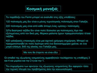 Κοσμική μοναξιά; Το παράδοξο του  Fermi  μπορεί να αναλυθεί στις εξής υποθέσεις: 1)Ο πολιτισμός μας δεν είναι ο μόνος τεχνολογικός πολιτισμός στον Γαλαξία. 2)Ο πολιτισμός μας είναι από κάθε άποψη ένας «μέσος» πολιτισμός. 3)Τα διαστρικά ταξίδια δεν είναι πολύ δύσκολα για πολιτισμούς λίγο πιο εξελιγμένους από τον δικό μας. Μερικοι μαλιστα έχουν πραγματοποιήσει τέτοια ταξίδια. 4)Ο γαλαξιακός εποικισμός είναι μια σχετική γρήγορη επιχείρηση. Μπορεί να πραγματοποιηθεί σε πολύ λιγότερο από ένα δισεκατομμύριο χρόνια, σε ένα μικρό κλάσμα, δλδ της ηλικίας του Γαλαξία μας. Μα τοτε θα έπρεπε να είναι εδώ Οι οπαδοί της εξωγήινης νοημοσύνης αμφισβητούν τουλάχιστον τις υποθέχεις 3 και 4 και μερικοι και την 2 ή και την 1. Τα επιχειρήματα των αρνητών της εξωγηινης νοημοσύνης δεν αφορούν τόσο την τεχνική πλευρά του προβλήματος όσο την κοινωνιολογική 