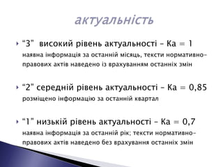 “ 3”  високий рівень актуальності – Ка = 1  наявна інформація за останній місяць, тексти нормативно-правових актів наведено із врахуванням останніх змін “ 2” середній рівень актуальності – Ка = 0,85  розміщено інформацію за останній квартал “ 1” низькій рівень актуальності – Ка = 0,7  наявна інформація за останній рік; тексти нормативно-правових актів наведено без врахування останніх змін 