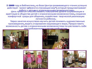 В 2009 году в библиотеке, на базе Центра развивающего чтения успешно действует  проект « Красота спасающая мир»,  который предусматривает работу с детьми с ограниченными возможностями. Цель проекта  - способствовать повышению уровня социализации и адаптации в обществе детей с ограниченными возможностями, создание  комфортной  среды для общения, содействие  творческой реализации личности ребенка.  Через занятия искусством научить детей понимать художественные произведения, видеть очарования окружающего мира. Предоставить возможность детям с ограниченными возможностями почувствовать себя востребованными в нашем сообществе. 