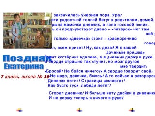 Поздняк  Уже закончилась учебная пора. Ура! И дети радостной толпой бегут к родителям, домой. Открыла мамочка дневник, а папа головой поник, Ведь он предчувствует давно – «пятёрок» нет там всё равно, Там только «двоечка» стоит – красноречиво  говорит: «Мол, всем привет! Ну, как дела? Я к вашей  доченьке   пришла» Горит костёрчик вдалеке, а я дневник держу в руке. И сердце страшно так стучит, но мозг другое  мне   твердит: «Бросай! Не бойся ничего!» А сердце говорит своё: «Не надо, девочка, боюсь! А то сейчас я разорвусь!» Дневник летит! Страницы шелестят! Как будто гуси- лебеди летят! Сгорел дневник! И больше нету двойки в дневнике, И не держу теперь я ничего в руке! 7 класс, школа № 38 Екатерина 