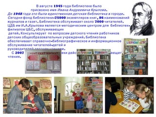 В августе 1945 года библиотеке было  присвоено имя  Ивана Андреевича Крылова. До 1948 года это была единственная детская библиотека в городе. Сегодня  фонд библиотеки-75000 экземпляров книг, 86 наименований журналов и газет. Библиотека обслуживает около 7000 читателей. ЦДБ им И.А.Крылова является методическим центром для  библиотек-филиалов ЦБС, обслуживающих детей. Консультирует  по вопросам детского чтения работников  детских общеобразовательных учреждений. Библиотека обеспечивает справочно-библиографическое и информационное обслуживание читателей-детей и  руководителей детским чтением.  С 2007 года на базе библиотеки действует  Центр развивающего чтения. 