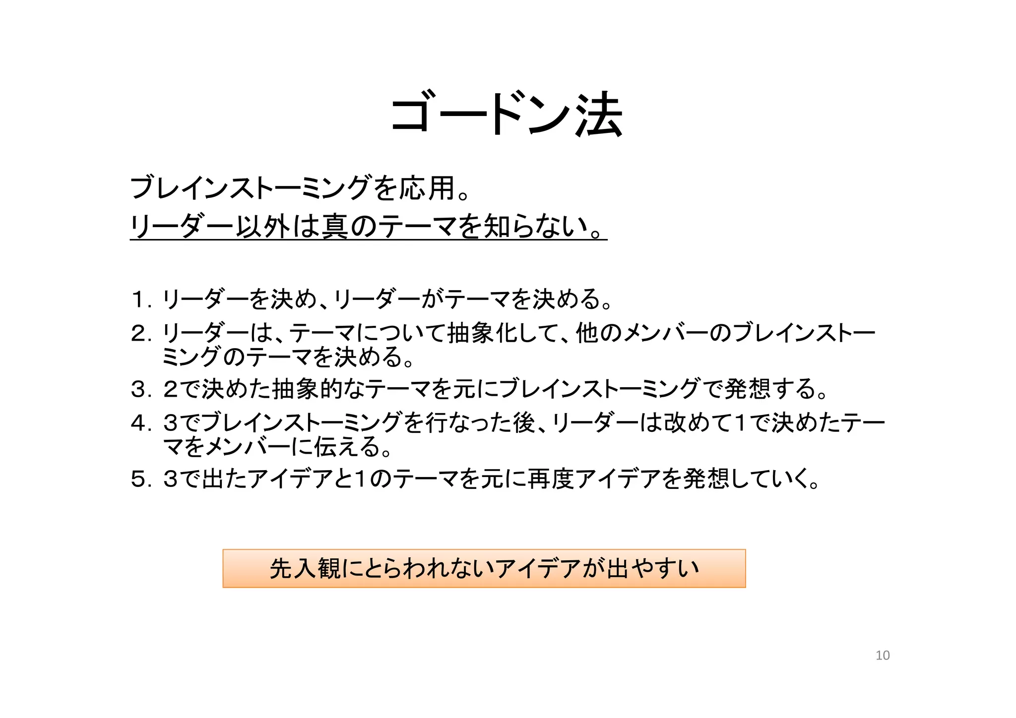 ゴードン法
ブレインストーミングを応用。
リーダー以外は真のテーマを知らない。

１．リーダーを決め、リーダーがテーマを決める。
２．リーダーは、テーマについて抽象化して、他のメンバーのブレインストー
  ミングのテーマを決める。
３．２で決めた抽象的なテーマを元にブレインストーミングで発想する。
４．３でブレインストーミングを行なった後、リーダーは改めて１で決めたテー
  マをメンバーに伝える。
５．３で出たアイデアと１のテーマを元に再度アイデアを発想していく。


      先入観にとらわれないアイデアが出やすい


                                   10
 