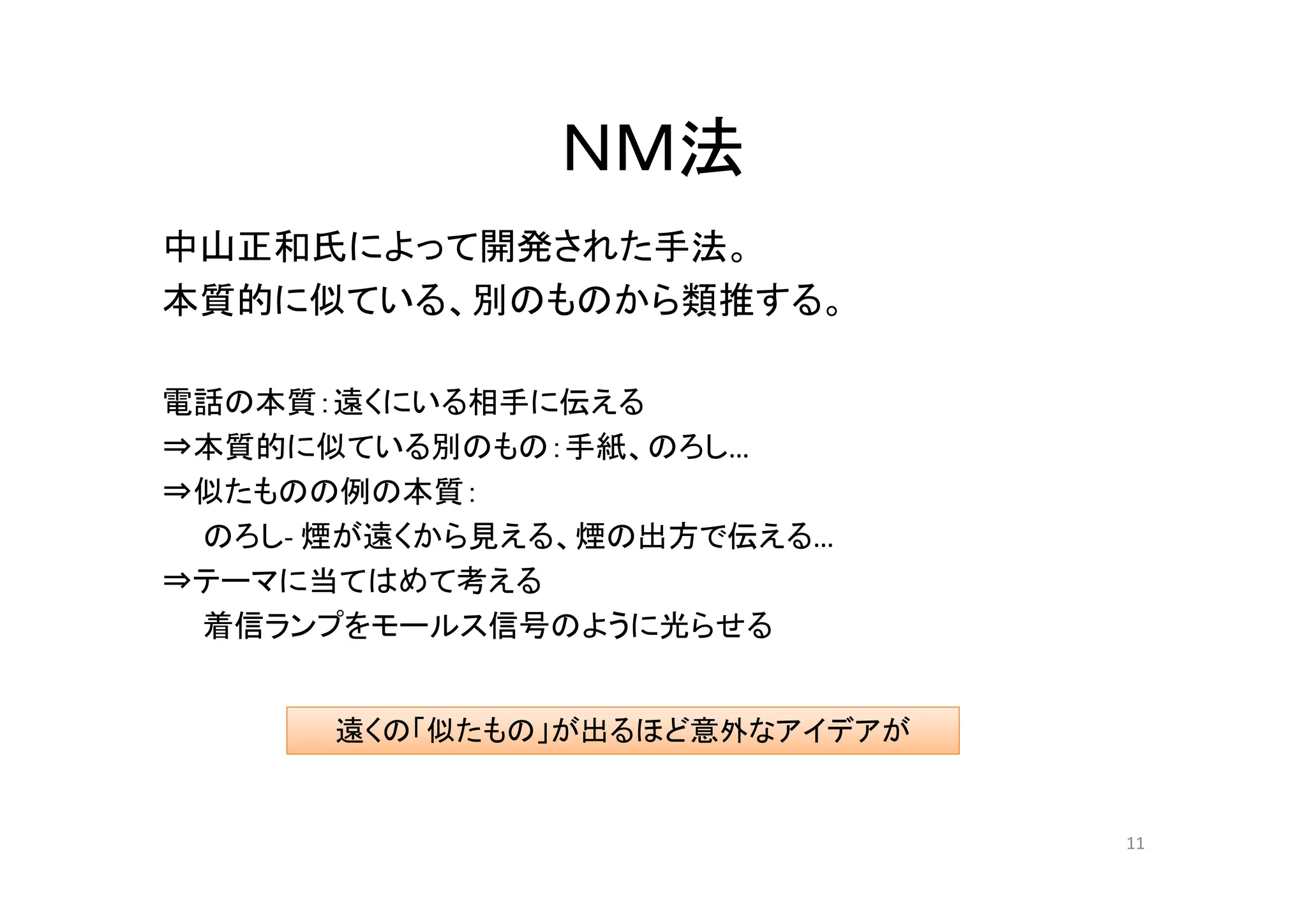 ＮＭ法
中山正和氏によって開発された手法。
本質的に似ている、別のものから類推する。

電話の本質：遠くにいる相手に伝える
⇒本質的に似ている別のもの：手紙、のろし……
⇒似たものの例の本質：
 のろし- 煙が遠くから見える、煙の出方で伝える…
⇒テーマに当てはめて考える
 着信ランプをモールス信号のように光らせる


      遠くの「似たもの」が出るほど意外なアイデアが


                               11
 