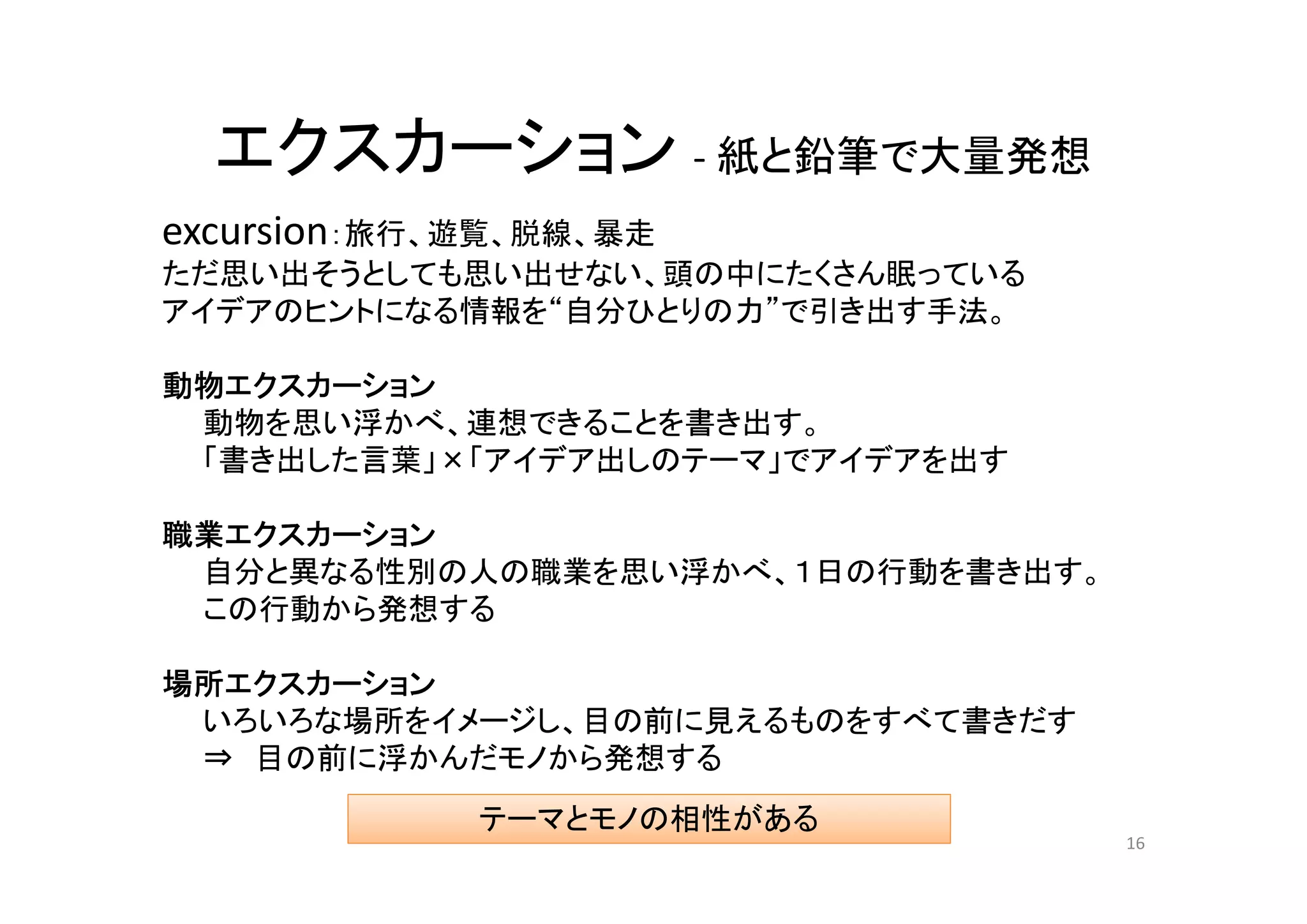 エクスカーション - 紙と鉛筆で大量発想
excursion：旅行、遊覧、脱線、暴走
ただ思い出そうとしても思い出せない、頭の中にたくさん眠っている
アイデアのヒントになる情報を“自分ひとりの力”で引き出す手法。

動物エクスカーション
 動物を思い浮かべ、連想できることを書き出す。
 「書き出した言葉」×「アイデア出しのテーマ」でアイデアを出す

職業エクスカーション
 自分と異なる性別の人の職業を思い浮かべ、１日の行動を書き出す。
 この行動から発想する

場所エクスカーション
 いろいろな場所をイメージし、目の前に見えるものをすべて書きだす
 ⇒ 目の前に浮かんだモノから発想する
             テーマとモノの相性がある
                                   16
 