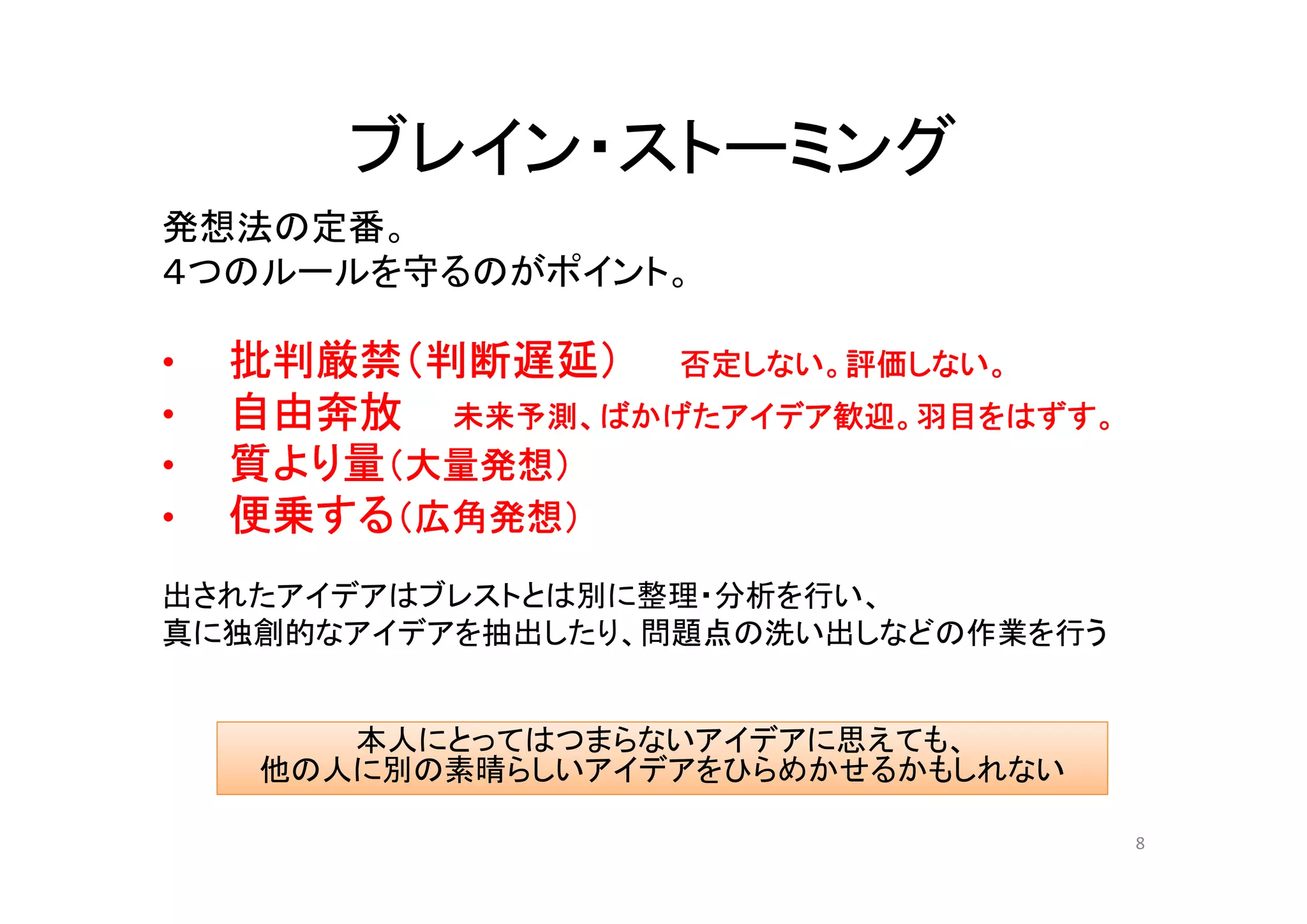 ブレイン・ストーミング
発想法の定番。
４つのルールを守るのがポイント。

•   批判厳禁（判断遅延） 否定しない。評価しない。
•   自由奔放 未来予測、ばかげたアイデア歓迎。羽目をはずす。
•   質より量（大量発想）
•   便乗する（広角発想）
出されたアイデアはブレストとは別に整理・分析を行い、
真に独創的なアイデアを抽出したり、問題点の洗い出しなどの作業を行う


       本人にとってはつまらないアイデアに思えても、
    他の人に別の素晴らしいアイデアをひらめかせるかもしれない

                                    8
 