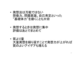 • 発想法は万能ではない
  想像力、問題意識、自己肯定といった
  “基礎体力”を磨くことも大切

• 発想するときは発想に集中
  評価はあとでまとめて

• 質より量
  大量発想を繰り返すことで発想力が上がれば
  質のよいアイデアも増える

                      17
 