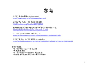 参考
アイデア創発の素振り - ITmedia Biz.ID
http://www.itmedia.co.jp/bizid/ideasouhatu.html

よりよいブレインストーミングの七つの秘訣
http://d.hatena.ne.jp/starocker/20071014/p3

短時間で大量のアイデアをたたき出す方法「ブレインライティング」
http://gadget.cre8system.jp/life_hacks/post_27.html

ITエンジニアのためのマインドマップ入門
http://jibun.atmarkit.co.jp/lskill01/rensai/mindmap01/mindmap01.html

アイデア発想法、アイデア発想用ツールの紹介
http://ideatool.jp/index.php?%A5%A2%A5%A4%A5%C7%A5%A2%C8%AF%C1%DB%CB%A1


おすすめ書籍：
 「アイデアのヒント」ジャック・フォスター
 「考具」加藤 昌治
 「アイデアが面白いほど出てくる本」 高橋 誠
 「図解・思考は現実化する」ナポレオン・ヒル財団



                                                                          18
 