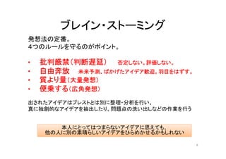 ブレイン・ストーミング
発想法の定番。
４つのルールを守るのがポイント。

•   批判厳禁（判断遅延） 否定しない。評価しない。
•   自由奔放 未来予測、ばかげたアイデア歓迎。羽目をはずす。
•   質より量（大量発想）
•   便乗する（広角発想）
出されたアイデアはブレストとは別に整理・分析を行い、
真に独創的なアイデアを抽出したり、問題点の洗い出しなどの作業を行う


       本人にとってはつまらないアイデアに思えても、
    他の人に別の素晴らしいアイデアをひらめかせるかもしれない

                                    8
 