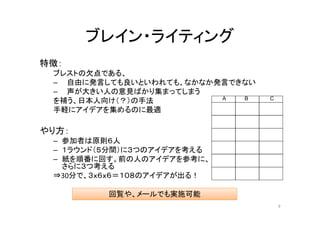 ブレイン・ライティング
特徴：
 ブレストの欠点である、
 – 自由に発言しても良いといわれても、なかなか発言できない
 – 声が大きい人の意見ばかり集まってしまう
                         A  B    C
 を補う、日本人向け（？）の手法
 手軽にアイデアを集めるのに最適

やり方：
 – 参加者は原則６人
 – １ラウンド（５分間）に３つのアイデアを考える
 – 紙を順番に回す。前の人のアイデアを参考に、
   さらに３つ考える
 ⇒30分で、３ｘ６ｘ６＝１０８のアイデアが出る！

         回覧や、メールでも実施可能
                                     9
 