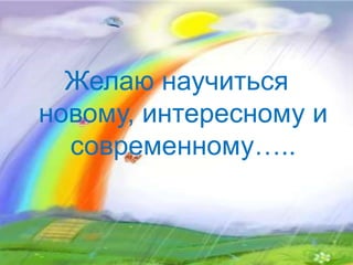 Желаю научиться
новому, интересному и
современному…..