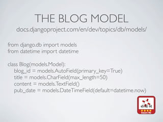 THE BLOG MODEL
   docs.djangoproject.com/en/dev/topics/db/models/

from django.db import models
from datetime import datetime

class Blog(models.Model):
   blog_id = models.AutoField(primary_key=True)
   title = models.CharField(max_length=50)
   content = models.TextField()
   pub_date = models.DateTimeField(default=datetime.now)
 