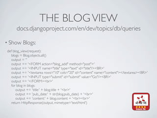 THE BLOG VIEW
     docs.djangoproject.com/en/dev/topics/db/queries

• Show   Blogs:
def blog_view(request):
   blogs = Blog.objects.all()
   output = ''
   output += '<FORM action="blog_add" method="post">'
   output += '<INPUT name="title" type="text" id="title"/><BR>'
   output += '<textarea rows="10" cols="20" id="content" name="content"></textarea><BR>'
   output += '<INPUT type="submit" id="submit" value="Go"/><BR>'
   output += '</FORM><br>'
   for blog in blogs:
      output += 'title:' + blog.title + '<br>'
      output += 'pub_date:' + str(blog.pub_date) + '<br>'
      output += 'content:' + blog.content + '<br><br>'
   return HttpResponse(output, mimetype='text/html')
 