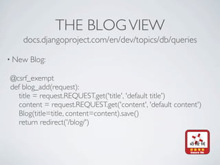 THE BLOG VIEW
    docs.djangoproject.com/en/dev/topics/db/queries

• New   Blog:

@csrf_exempt
def blog_add(request):
   title = request.REQUEST.get('title', 'default title')
   content = request.REQUEST.get('content', 'default content')
   Blog(title=title, content=content).save()
   return redirect('/blog/')
 