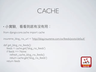 CACHE

•
from django.core.cache import cache

insureme_blog_rss_url = 'http://blog.insureme.com.tw/feeds/posts/default'

def get_blog_rss_feeds():
   feeds = cache.get('blog_rss_feeds')
   if feeds == None:
       refresh_cache_blog_rss_feeds()
       return cache.get('blog_rss_feeds')
   return feeds
 