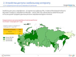 2. Устройства доступа к мобильному интернету
2.2.4. Средняя розничная цена смартфона по регионам



Наибольшие цены смартфонов – в отдаленных районах РФ, а также в Московской области.
Высокая стоимость смартфона в Москве – около 390 USD, объясняется самой большой
в России долей продаж в данном регионе смартфонов Apple и Android


Средняя розничная цена смартфона по регионам России
по итогам 1 полугодия 2011 года:


Средняя стоимость смартфона в 1
полугодии 2011 года, USD

 В среднем по России        350
         Москва             390
    Санкт-Петербург         361


    Более 350 USD
    330-350 USD
    324-330 USD




                                                      13
 
