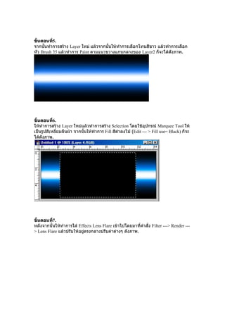ขั้นตอนที5.
          ่
จากนั้นทําการสราง Layer ใหม แลวจากนั้นใหทําการเลือกโทนสีขาว แลวทําการเลือก
หัว Brush 35 แลวทําการ Paint ตามแนวขวางแกนกลางของ Layer2 ก็จะไดดังภาพ.




ขั้นตอนที6.่
ใหทําการสราง Layer ใหมแลวทําการสราง Selection โดยใชอุปกรณ Marquee Tool ให
เปนรูปสีเหลี่ยมผืนผา จากนั้นใหทําการ Fill สีดําลงไป (Edit --- > Fill use= Black) ก็จะ
ไดดงภาพ.
     ั




ขั้นตอนที7.
          ่
หลังจากนั้นใหทําการใส Effects Lens Flare เขาไปโดยมาที่คําสั่ง Filter ---> Render ---
> Lens Flare แลวปรับใหอยูตรงกลางปรับคาตางๆ ดังภาพ.
 