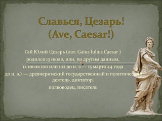 Гай Юлий Цезарь (лат. Gaius Iulius Caesar )  родился 13 июля, или, по другим данным,  12 июля 100 или 102 до н. э.— 15 марта 44 года  до н. э.) — древнеримский государственный и политический деятель, диктатор,  полководец, писатель  