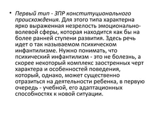 Первый тип - ЗПР конституционального происхождения.  Для этого типа характерна ярко выраженная незрелость эмоционально-волевой сферы, которая находится как бы на более ранней ступени развития. Здесь речь идет о так называемом психическом инфантилизме. Нужно понимать, что психический инфантилизм - это не болезнь, а скорее некоторый комплекс заостренных черт характера и особенностей поведения, который, однако, может существенно отразиться на деятельности ребенка, в первую очередь - учебной, его адаптационных способностях к новой ситуации. 