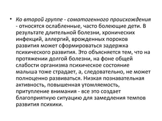 Ко второй группе - соматогенного происхождения  - относятся ослабленные, часто болеющие дети. В результате длительной болезни, хронических инфекций, аллергий, врожденных пороков развития может сформироваться задержка психического развития. Это объясняется тем, что на протяжении долгой болезни, на фоне общей слабости организма психическое состояние малыша тоже страдает, а, следовательно, не может полноценно развиваться. Низкая познавательная активность, повышенная утомляемость, притупление внимания - все это создает благоприятную ситуацию для замедления темпов развития психики. 