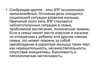 Следующая группа - это ЗПР психогенного происхождения.  Основная роль отводится социальной ситуации развития малыша. Причиной этого типа ЗПР становятся неблагополучные ситуации в семье, проблемное воспитание, психические травмы. Если в семье имеет место агрессия и насилие по отношению к ребенку или другим членам семьи, это может повлечь за собой преобладание в характере малыша таких черт, как нерешительность, несамостоятельность, отсутствие инициативы, боязливость и патологическая застенчивость. 
