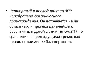 Четвертый и последний тип ЗПР - церебрально-органического происхождения.  Он встречается чаще остальных, и прогноз дальнейшего развития для детей с этим типом ЗПР по сравнению с предыдущими тремя, как правило, наименее благоприятен. 