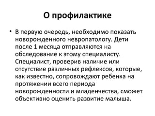 О профилактике В первую очередь, необходимо показать новорожденного невропатологу. Дети после 1 месяца отправляются на обследование к этому специалисту. Специалист, проверив наличие или отсутствие различных рефлексов, которые, как известно, сопровождают ребенка на протяжении всего периода новорожденности и младенчества, сможет объективно оценить развитие малыша.  