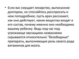 Если вас смущает лекарство, выписанное доктором, не стесняйтесь расспросить о нем поподробнее, пусть врач расскажет, как оно действует, какие вещества входят в его состав, почему именно оно необходимо вашему ребенку. Ведь под час под угрожающе звучащими названиями скрываются относительно "безобидные" препараты, выполняющие роль своего рода витаминов для мозга. 