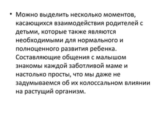 Можно выделить несколько моментов, касающихся взаимодействия родителей с детьми, которые также являются необходимыми для нормального и полноценного развития ребенка. Составляющие общения с малышом знакомы каждой заботливой маме и настолько просты, что мы даже не задумываемся об их колоссальном влиянии на растущий организм.  